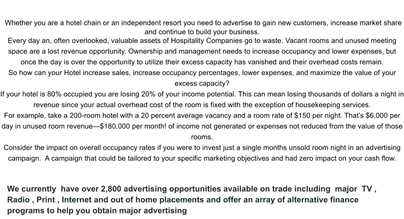 We currently  have over 2,800 advertising opportunities available on trade including  major  TV , Radio , Print , Internet and out of home placements and offer an array of alternative finance programs to help you obtain major advertising In the hotel and resort industry un-utilized capacity could be costing you thousands of dollars a day.  Whether you are a hotel chain or an independent resort you need to advertise to gain new customers, increase market share and continue to build your business.  Every day an, often overlooked, valuable assets of Hospitality Companies go to waste. Vacant rooms and unused meeting space are a lost revenue opportunity. Ownership and management needs to increase occupancy and lower expenses, but once the day is over the opportunity to utilize their excess capacity has vanished and their overhead costs remain.   So how can your Hotel increase sales, increase occupancy percentages, lower expenses, and maximize the value of your excess capacity? If your hotel is 80% occupied you are losing 20% of your income potential. This can mean losing thousands of dollars a night in revenue since your actual overhead cost of the room is fixed with the exception of housekeeping services. For example, take a 200-room hotel with a 20 percent average vacancy and a room rate of $150 per night. That’s $6,000 per day in unused room revenue—$180,000 per month! of income not generated or expenses not reduced from the value of those rooms. Consider the impact on overall occupancy rates if you were to invest just a single months unsold room night in an advertising campaign.  A campaign that could be tailored to your specific marketing objectives and had zero impact on your cash flow.